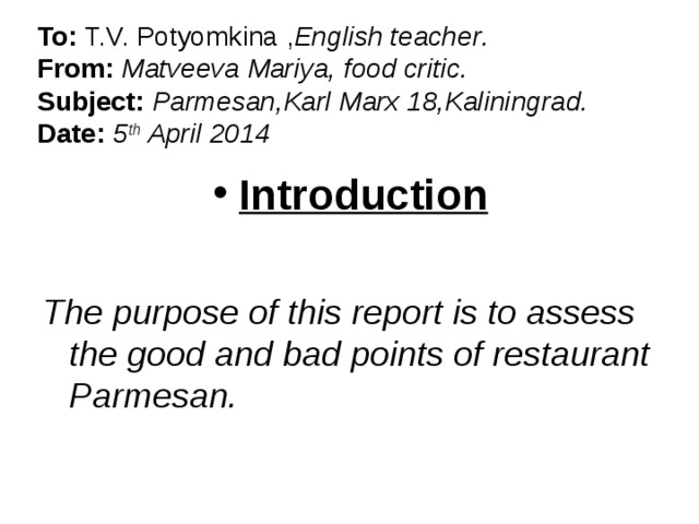To: T.V. Potyomkina , English teacher .  From: Matveeva Mariya, food critic.  Subject: Parmesan,Karl Marx 18,Kaliningrad.  Date: 5 th April 2014 Introduction  The purpose of this report is to assess the good and bad points of restaurant Parmesan.  
