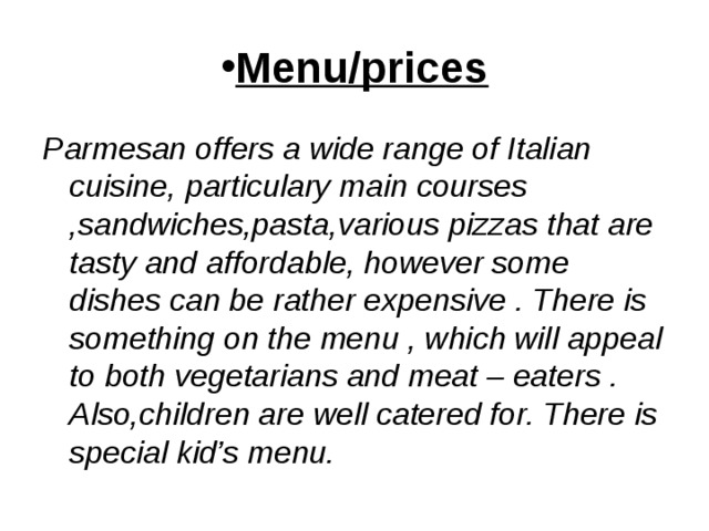 Menu/prices Parmesan offers a wide range of Italian cuisine, particulary main courses ,sandwiches,pasta,various pizzas that are tasty and affordable, however some dishes can be rather expensive . There is something on the menu , which will appeal to both vegetarians and meat – eaters . Also,children are well catered for. There is special kid’s menu. 