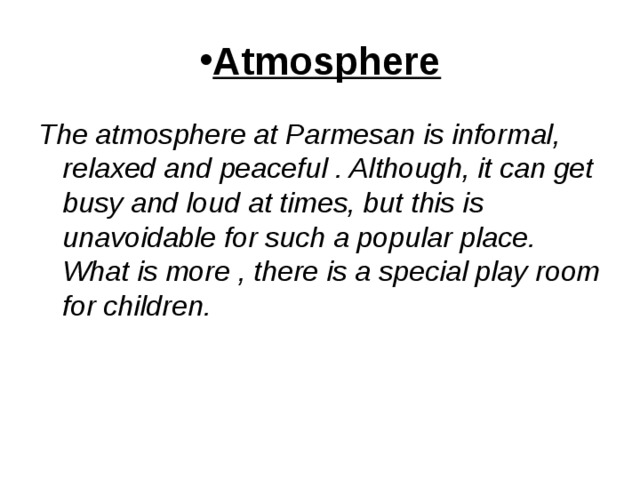 Atmosphere The atmosphere at Parmesan is informal, relaxed and peaceful . Although, it can get busy and loud at times, but this is unavoidable for such a popular place. What is more , there is a special play room for children. 