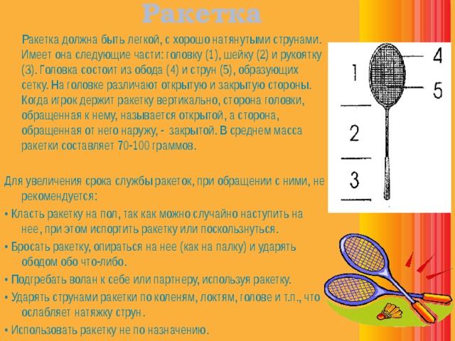 Ракетка   Ракетка должна быть легкой, с хорошо натянутыми струнами. Имеет она следующие части: головку (1), шейку (2) и рукоятку (3). Головка состоит из обода (4) и струн (5), образующих сетку. На головке различают открытую и закрытую стороны. Когда игрок держит ракетку вертикально, сторона головки, обращенная к нему, называется открытой, а сторона, обращенная от него наружу, - закрытой. В среднем масса ракетки составляет 70-100 граммов. Для увеличения срока службы ракеток, при обращении с ними, не рекомендуется: • Класть ракетку на пол, так как можно случайно наступить на нее, при этом испортить ракетку или поскользнуться. • Бросать ракетку, опираться на нее (как на палку) и ударять ободом обо что-либо. • Подгребать волан к себе или партнеру, используя ракетку. • Ударять струнами ракетки по коленям, локтям, голове и т.п., что ослабляет натяжку струн. • Использовать ракетку не по назначению. 