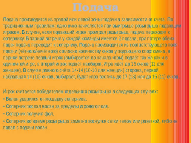 Подача  Подача производится из правой или левой зоны подачи в зависимости от счета. По традиционным правилам: одно очко начисляется при выигрыше розыгрыша подающим игроком. В случае, если подающий игрок проиграл розыгрыш, подача переходит к сопернику. В парной встрече у каждой команды имеется 2 подачи, при потере обеих подач подача переходит к сопернику. Подача производится из соответствующего поля подачи (чётного/нечётного) согласно количеству очков у подающего спортсмена, в парной встрече первый игрок (выбирается до начала игры) подаёт так же как и в одиночной игре, а второй игрок подаёт наоборот. Игра идёт до 15 очков (11 для женщин). В случае равного счёта 14-14 (10-10 для женщин) сторона, первой набравшая 14 (10) очков, выбирает, будет игра вестись до 17 (13) или до 15 (11) очков.  Игрок считается победителем отдельного розыгрыша в следующих случаях: • Волан ударился о площадку соперника. • Соперник послал волан за пределы игрового поля. • Соперник получил фол. • Соперник во время розыгрыша заметно коснулся сетки телом или ракеткой, либо не подал с подачи волан. 