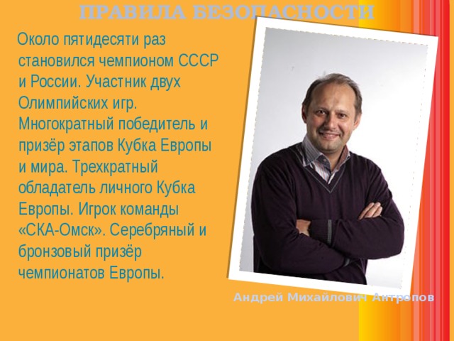 ПРАВИЛА БЕЗОПАСНОСТИ  Около пятидесяти раз становился чемпионом СССР и России. Участник двух Олимпийских игр. Многократный победитель и призёр этапов Кубка Европы и мира. Трехкратный обладатель личного Кубка Европы. Игрок команды «СКА-Омск». Серебряный и бронзовый призёр чемпионатов Европы. Андрей Михайлович Антропов 