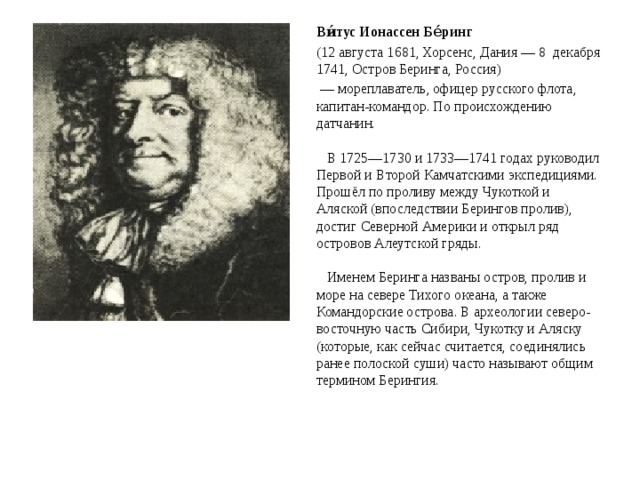 Ви́тус Ионассен Бе́ринг (12 августа 1681, Хорсенс, Дания — 8 декабря 1741, Остров Беринга, Россия) — мореплаватель, офицер русского флота, капитан-командор. По происхождению датчанин.   В 1725—1730 и 1733—1741 годах руководил Первой и Второй Камчатскими экспедициями. Прошёл по проливу между Чукоткой и Аляской (впоследствии Берингов пролив), достиг Северной Америки и открыл ряд островов Алеутской гряды.   Именем Беринга названы остров, пролив и море на севере Тихого океана, а также Командорские острова. В археологии северо-восточную часть Сибири, Чукотку и Аляску (которые, как сейчас считается, соединялись ранее полоской суши) часто называют общим термином Берингия. 