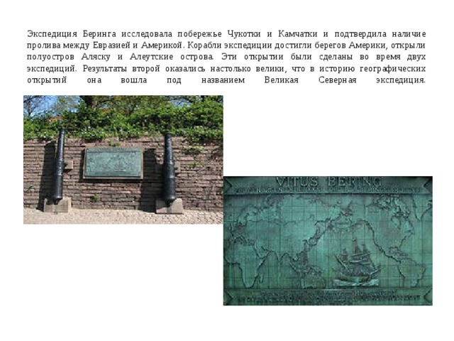   Экспедиция Беринга исследовала побережье Чукотки и Камчатки и подтвердила наличие пролива между Евразией и Америкой. Корабли экспедиции достигли берегов Америки, открыли полуостров Аляску и Алеутские острова. Эти открытии были сделаны во время двух экспедиций. Результаты второй оказались настолько велики, что в историю географических открытий она вошла под названием Великая Северная экспедиция.   
