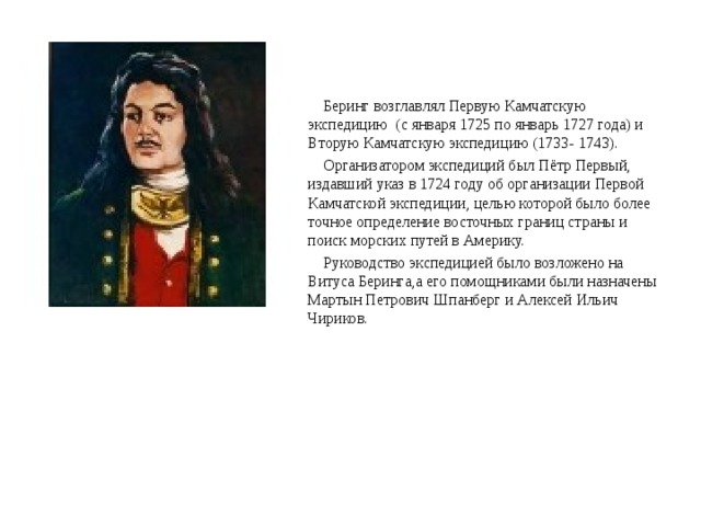 Беринг возглавлял Первую Камчатскую экспедицию (с января 1725 по январь 1727 года) и Вторую Камчатскую экспедицию (1733- 1743).  Организатором экспедиций был Пётр Первый, издавший указ в 1724 году об организации Первой Камчатской экспедиции, целью которой было более точное определение восточных границ страны и поиск морских путей в Америку.  Руководство экспедицией было возложено на Витуса Беринга,а его помощниками были назначены Мартын Петрович Шпанберг и Алексей Ильич Чириков. 