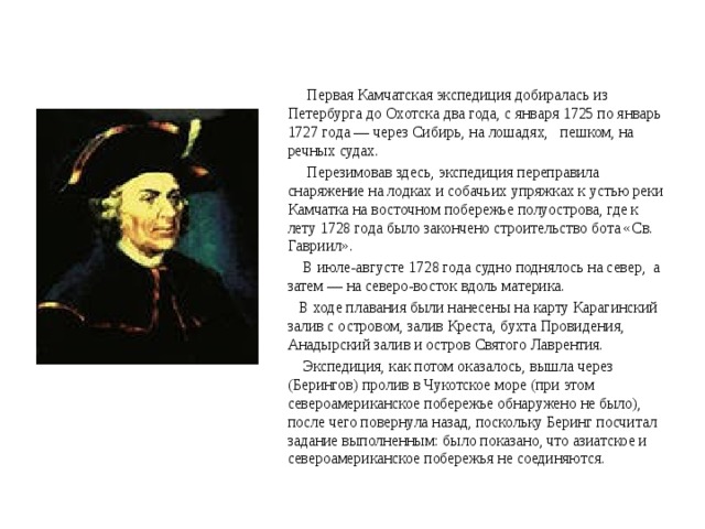  Первая Камчатская экспедиция добиралась из Петербурга до Охотска два года, с января 1725 по январь 1727 года — через Сибирь, на лошадях, пешком, на речных судах.  Перезимовав здесь, экспедиция переправила снаряжение на лодках и собачьих упряжках к устью реки Камчатка на восточном побережье полуострова, где к лету 1728 года было закончено строительство бота «Св. Гавриил».  В июле-августе 1728 года судно поднялось на север, а затем — на северо-восток вдоль материка.  В ходе плавания были нанесены на карту Карагинский залив с островом, залив Креста, бухта Провидения, Анадырский залив и остров Святого Лаврентия.  Экспедиция, как потом оказалось, вышла через (Берингов) пролив в Чукотское море (при этом североамериканское побережье обнаружено не было), после чего повернула назад, поскольку Беринг посчитал задание выполненным: было показано, что азиатское и североамериканское побережья не соединяются. 