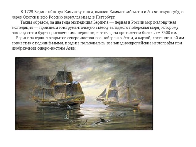  В 1729 Беринг обогнул Камчатку с юга, выявив Камчатский залив и Авачинскую губу, и через Охотск и всю Россию вернулся назад в Петербург.  Таким образом, за два года экспедиция Беринга — первая в России морская научная экспедиция — произвела инструментальную съёмку западного побережья моря, которому впоследствии будет присвоено имя первооткрывателя, на протяжении более чем 3500 км. Беринг завершил открытие северо-восточного побережья Азии, а картой, составленной им совместно с подчинёнными, позднее пользовались все западноевропейские картографы при изображении северо-востока Азии. 