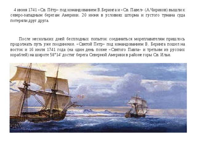  4 июня 1741 «Св. Пётр» под командованием В.Беринга и «Св. Павел» (А.Чириков) вышли к северо-западным берегам Америки. 20 июня в условиях шторма и густого тумана суда потеряли друг друга.  После нескольких дней бесплодных попыток соединиться мореплавателям пришлось продолжать путь уже поодиночке. «Святой Петр» под командованием В. Беринга пошел на восток и 16 июля 1741 года (на один день позже «Святого Павла» и третьим из русских кораблей) на широте 58°14' достиг берега Северной Америки в районе горы Св. Ильи. 