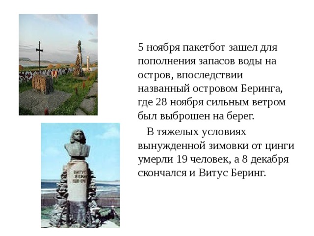 5 ноября пакетбот зашел для пополнения запасов воды на остров, впоследствии названный островом Беринга, где 28 ноября сильным ветром был выброшен на берег.  В тяжелых условиях вынужденной зимовки от цинги умерли 19 человек, а 8 декабря скончался и Витус Беринг. 