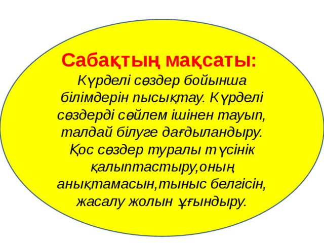 Сабақтың мақсаты:  Күрделі сөздер бойынша білімдерін пысықтау. Күрделі сөздерді сөйлем ішінен тауып, талдай білуге дағдыландыру. Қос сөздер туралы түсінік қалыптастыру,оның анықтамасын,тыныс белгісін, жасалу жолын ұғындыру. 
