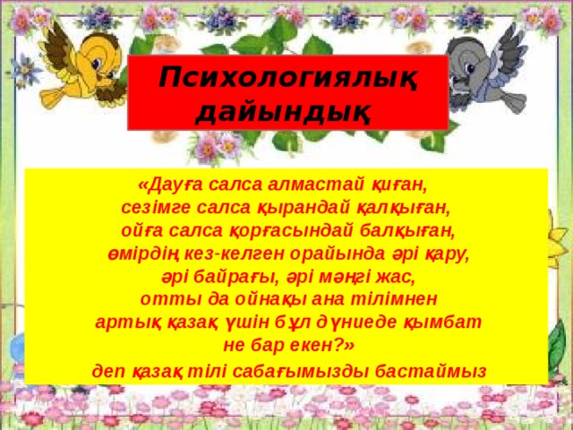                  Психологиялық дайындық «Дауға салса алмастай қиған, сезімге салса қырандай қалқыған,  ойға салса қорғасындай балқыған,  өмірдің кез-келген орайында әрі қару,  әрі байрағы, әрі мәңгі жас,  отты да ойнақы ана тілімнен  артық қазақ үшін бұл дүниеде қымбат  не бар екен?»  деп қазақ тілі сабағымызды бастаймыз 