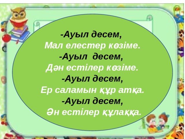 -Ауыл десем, Мал елестер көзіме. -Ауыл десем, Дән естілер көзіме. -Ауыл десем, Ер саламын құр атқа. -Ауыл десем,  Ән естілер құлаққа.  
