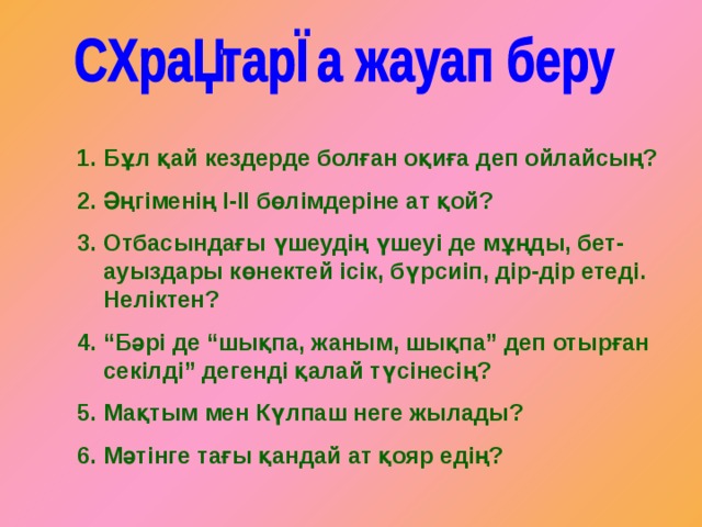 Бұл қай кездерде болған оқиға деп ойлайсың? Әңгіменің І-ІІ бөлімдеріне ат қой? Отбасындағы үшеудің үшеуі де мұңды, бет-ауыздары көнектей ісік, бүрсиіп, дір-дір етеді. Неліктен? “ Бәрі де “шықпа, жаным, шықпа” деп отырған секілді” дегенді қалай түсінесің? Мақтым мен Күлпаш неге жылады? Мәтінге тағы қандай ат қояр едің? 