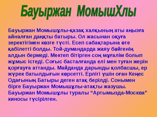 Бауыржан Момышұлы-қазақ халқының аты аңызға айналған даңқты батыры. Ол жасынан оқуға зеректігімен көзге түсті. Есеп сабақтарына өте қабілетті болды. Той-думандарда жаяу бәйгенің алдын бермеді. Мектеп бітірген соң мұғалім болып жұмыс істеді. Соғыс басталғанда елі мен туған жерін қорғауға аттанды. Майданда дарынды қолбасшы, ер жүрек батылдығын көрсетті. Ерлігі үшін оған Кеңес Одағының Батыры деген атақ берілді. Сонымен бірге Бауыржан Момышұлы-атақты жазушы. Бауыржан Момышұлы туралы “Артымызда-Москва” киносы түсірілген. 