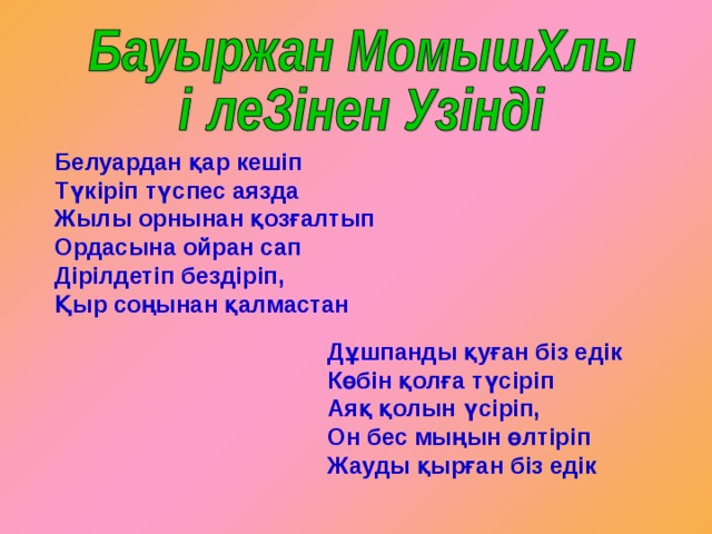Белуардан қар кешіп Түкіріп түспес аязда Жылы орнынан қозғалтып Ордасына ойран сап Дірілдетіп бездіріп, Қыр соңынан қалмастан  Дұшпанды қуған біз едік Көбін қолға түсіріп Аяқ қолын үсіріп, Он бес мыңын өлтіріп Жауды қырған біз едік 