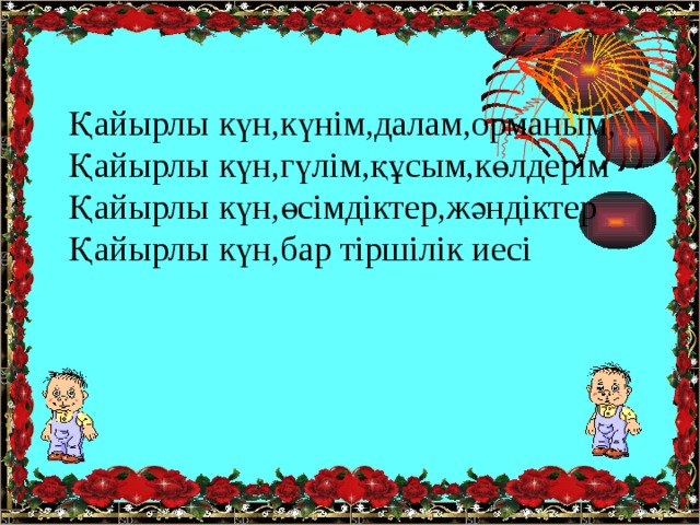 Қайырлы күн,күнім,далам,орманым, Қайырлы күн,гүлім,құсым,көлдерім Қайырлы күн,өсімдіктер,жәндіктер Қайырлы күн,бар тіршілік иесі 