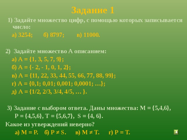 Задание 1  1) Задайте множество цифр, с помощью которых записывается число:  а) 3254; б) 8797; в) 11000.  2) Задайте множество А описанием:   а) А = {1, 3, 5, 7, 9};  б) А = {- 2, - 1, 0, 1, 2};  в) А = {11, 22, 33, 44, 55, 66, 77, 88, 99};  г) А = {0,1; 0,01; 0,001; 0,0001; …};  д) А = {1/2, 2/3, 3/4, 4/5, … }.   3) Задание с выбором ответа. Даны множества: М = {5,4,6},  Р = {4,5,6}, Т = {5,6,7}, S = {4, 6}. Какое из утверждений неверно?  а) М = Р. б) Р ≠ S . в) М ≠ Т. г) Р = Т.  3 
