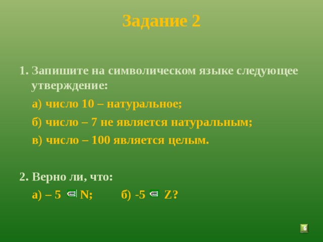 Задание 2  1. Запишите на символическом языке следующее утверждение:  а) число 10 – натуральное;  б) число – 7 не является натуральным;  в) число – 100 является целым.  2. Верно ли, что:  а) – 5 N ; б) -5 Z ?  5 