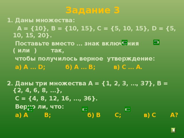 Задание 3 1. Даны множества:  А = {10}, В = {10, 15}, С = {5, 10, 15}, D = {5, 10, 15, 20}.  Поставьте вместо … знак включения ( или ) так,  чтобы получилось верное утверждение:  а) А … D ; б) А … В; в) С … А.  2. Даны три множества А = {1, 2, 3, …, 37}, В = {2, 4, 6, 8, …},  С = {4, 8, 12, 16, …, 36}.  Верно ли, что:  а) А В; б) В С; в) С А?   7 