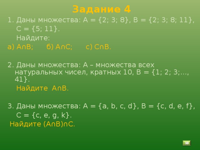 Задание 4 1. Даны множества: А = {2; 3; 8}, В = {2; 3; 8; 11},  С = {5; 11}.  Найдите: а) А∩В; б) А∩С; с) С∩В. 2. Даны множества: А – множества всех натуральных чисел, кратных 10, В = {1; 2; 3;…, 41}.  Найдите А∩В. 3. Даны множества: А = { a , b , c , d }, B = { c , d , e , f },  C = { c , e , g , k }.  Найдите (А∩В)∩С.   9 