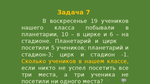 Задача 7  В воскресенье 19 учеников нашего класса побывали в планетарии, 10 – в цирке и 6 – на стадионе. Планетарий и цирк посетили 5 учеников; планетарий и стадион-3; цирк и стадион -1. Сколько учеников в нашем классе, если никто не успел посетить все три места, а три ученика не посетили ни одного места?   