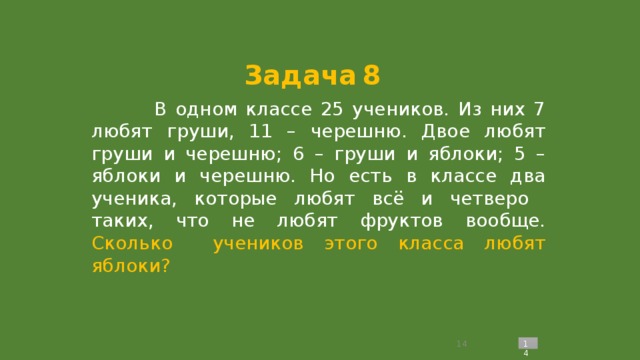 Задача  8  В одном классе 25 учеников. Из них 7 любят груши, 11 – черешню. Двое любят груши и черешню; 6 – груши и яблоки; 5 – яблоки и черешню. Но есть в классе два ученика, которые любят всё и четверо таких, что не любят фруктов вообще. Сколько учеников этого класса любят яблоки?  