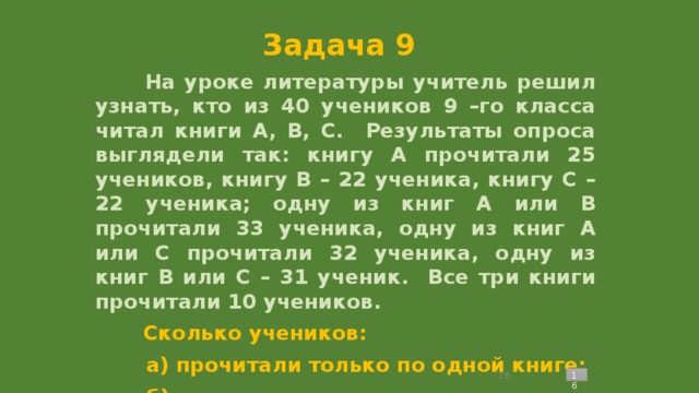 Задача 9  На уроке литературы учитель решил узнать, кто из 40 учеников 9 –го класса читал книги А, В, С. Результаты опроса выглядели так: книгу А прочитали 25 учеников, книгу В – 22 ученика, книгу С – 22 ученика; одну из книг А или В прочитали 33 ученика, одну из книг А или С прочитали 32 ученика, одну из книг В или С – 31 ученик. Все три книги прочитали 10 учеников.  Сколько учеников:  а) прочитали только по одной книге;  б) прочитали ровно две книги;  в) не прочили ни одной из указанных книг?   