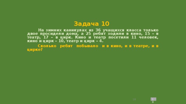 Задача 10  На зимних каникулах из 36 учащихся класса только двое просидели дома, а 25 ребят ходили в кино, 15 – в театр, 17 – в цирк. Кино и театр посетили 11 человек, кино и цирк – 10, театр и цирк – 4.  Сколько ребят побывало и в кино, и в театре, и в цирке?             