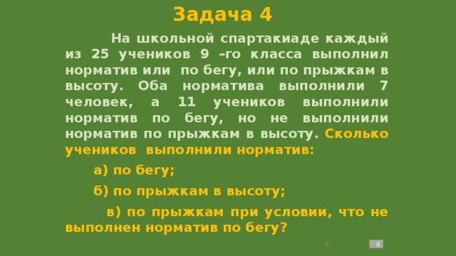 Задача 4  На школьной спартакиаде каждый из 25 учеников 9 –го класса выполнил норматив или по бегу, или по прыжкам в высоту. Оба норматива выполнили 7 человек, а 11 учеников выполнили норматив по бегу, но не выполнили норматив по прыжкам в высоту. Сколько учеников выполнили норматив:  а) по бегу;  б) по прыжкам в высоту;  в) по прыжкам при условии, что не выполнен норматив по бегу?   