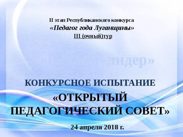 II этап Республиканского конкурса  «Педагог года Луганщины»   III (очный)тур   «Педагог-лидер» КОНКУРСНОЕ ИСПЫТАНИЕ «ОТКРЫТЫЙ ПЕДАГОГИЧЕСКИЙ СОВЕТ» 24 апреля 2018 г. 
