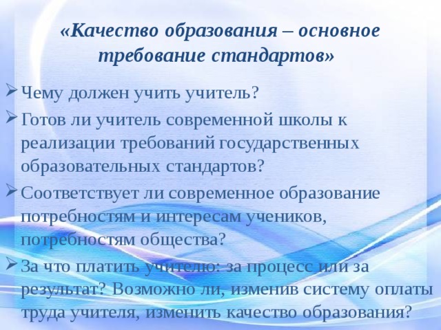 «Качество образования – основное требование стандартов»  Чему должен учить учитель? Готов ли учитель современной школы к реализации требований государственных образовательных стандартов? Соответствует ли современное образование потребностям и интересам учеников, потребностям общества? За что платить учителю: за процесс или за результат? Возможно ли, изменив систему оплаты труда учителя, изменить качество образования? 
