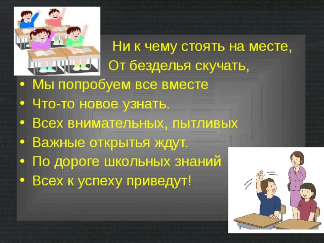  Ни к чему стоять на месте,  От безделья скучать, Мы попробуем все вместе Что-то новое узнать. Всех внимательных, пытливых Важные открытья ждут. По дороге школьных знаний Всех к успеху приведут! 