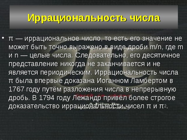 Иррациональность числа π — иррациональное число, то есть его значение не может быть точно выражено в виде дроби m/n, где m и n — целые числа. Следовательно, его десятичное представление никогда не заканчивается и не является периодическим. Иррациональность числа π была впервые доказана Иоганном Ламбертом в 1767 году путём разложения числа в непрерывную дробь. В 1794 году Лежандр привёл более строгое доказательство иррациональности чисел π и π 2 . 