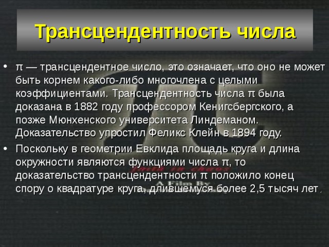 Трансцендентность числа π — трансцендентное число, это означает, что оно не может быть корнем какого-либо многочлена с целыми коэффициентами. Трансцендентность числа π была доказана в 1882 году профессором Кенигсбергского, а позже Мюнхенского университета Линдеманом. Доказательство упростил Феликс Клейн в 1894 году. Поскольку в геометрии Евклида площадь круга и длина окружности являются функциями числа π, то доказательство трансцендентности π положило конец спору о квадратуре круга, длившемуся более 2,5 тысяч лет . 