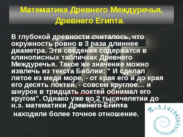 Математика Древнего Междуречья, Древнего Египта .  В глубокой древности считалось, что окружность ровно в 3 раза длиннее диаметра. Эти сведения содержатся в клинописных табличках Древнего Междуречья. Такое же значение можно извлечь из текста Библии: 