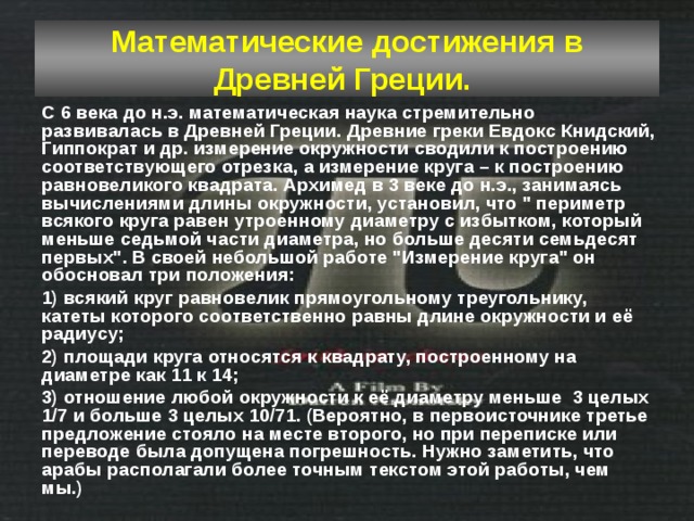 Математические достижения в Древней Греции.  С 6 века до н.э. математическая наука стремительно развивалась в Древней Греции. Древние греки Евдокс Книдский, Гиппократ и др. измерение окружности сводили к построению соответствующего отрезка, а измерение круга – к построению равновеликого квадрата. Архимед в 3 веке до н.э., занимаясь вычислениями длины окружности, установил, что 