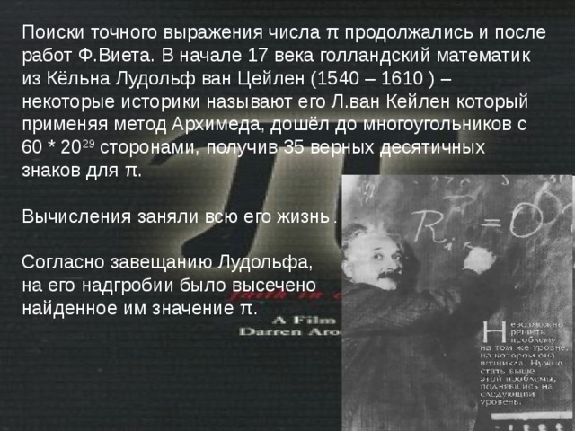 Поиски точного выражения числа π продолжались и после работ Ф.Виета. В начале 17 века голландский математик из Кёльна Лудольф ван Цейлен (1540 – 1610 ) – некоторые историки называют его Л.ван Кейлен  который применяя метод Архимеда, дошёл до многоугольников с 60 * 20 29 сторонами, получив 35 верных десятичных знаков для π . Вычисления заняли всю его жизнь . Согласно завещанию Лудольфа, на его надгробии было высечено найденное им значение π . 