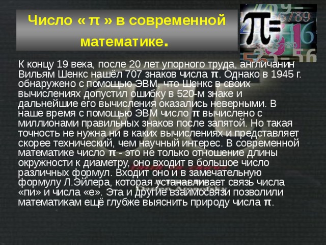 Число « π » в современной математике .  К концу 19 века, после 20 лет упорного труда, англичанин Вильям Шенкс нашёл 707 знаков числа π . Однако в 1945 г. обнаружено с помощью ЭВМ, что Шенкс в своих вычислениях допустил ошибку в 520-м знаке и дальнейшие его вычисления оказались неверными. В наше время с помощью ЭВМ число π вычислено с миллионами правильных знаков после запятой. Но такая точность не нужна ни в каких вычислениях и представляет скорее технический, чем научный интерес. В современной математике число π - это не только отношение длины окружности к диаметру, оно входит в большое число различных формул. Входит оно и в замечательную формулу Л.Эйлера, которая устанавливает связь числа «пи» и числа «е». Эта и другие взаимосвязи позволили математикам ещё глубже выяснить природу числа π . 