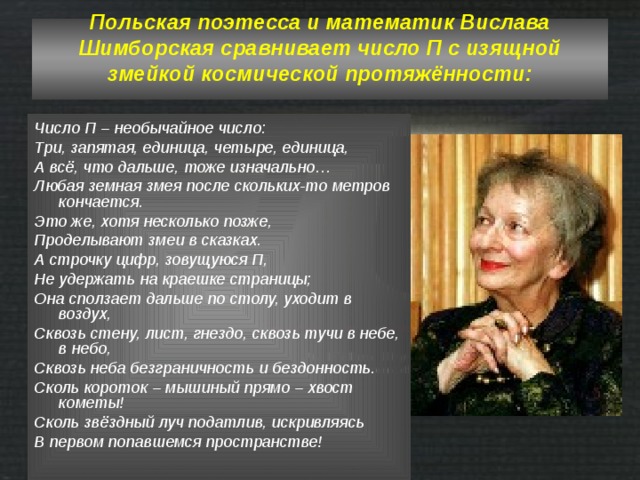 Польская поэтесса и математик Вислава Шимборская сравнивает число П с изящной змейкой космической протяжённости:   Число П – необычайное число: Три, запятая, единица, четыре, единица, А всё, что дальше, тоже изначально… Любая земная змея после скольких-то метров кончается. Это же, хотя несколько позже, Проделывают змеи в сказках. А строчку цифр, зовущуюся П, Не удержать на краешке страницы; Она сползает дальше по столу, уходит в воздух, Сквозь стену, лист, гнездо, сквозь тучи в небе, в небо, Сквозь неба безграничность и бездонность. Сколь короток – мышиный прямо – хвост кометы! Сколь звёздный луч податлив, искривляясь В первом попавшемся пространстве! 