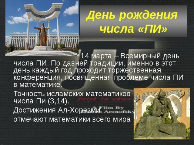 День рождения  числа «ПИ»  14 марта – Всемирный день числа ПИ. По давней традиции, именно в этот день каждый год проходит торжественная конференция, посвященная проблеме числа ПИ в математике. Точность исламских математиков в вычислении числа Пи (3,14). Достижения Ал-Хорезми отмечают математики всего мира 