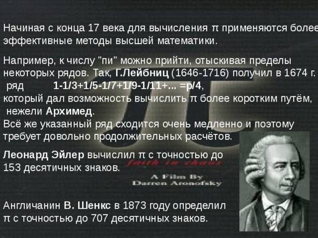 Начиная с конца 17 века для вычисления π применяются более эффективные методы высшей математики. Леонард Эйлер вычислил π с точностью до 153 десятичных знаков. Англичанин В. Шенкс в 1873 году определил π с точностью до 707 десятичных знаков. Например, к числу 