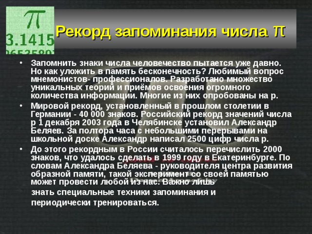  Рекорд запоминания числа  π  Запомнить знаки числа человечество пытается уже давно. Но как уложить в память бесконечность? Любимый вопрос мнемонистов- профессионалов. Разработано множество уникальных теорий и приёмов освоения огромного количества информации. Многие из них опробованы на p. Мировой рекорд, установленный в прошлом столетии в Германии - 40 000 знаков. Российский рекорд значений числа p 1 декабря 2003 года в Челябинске установил Александр Беляев. За полтора часа с небольшими перерывами на школьной доске Александр написал 2500 цифр числа p. До этого рекордным в России считалось перечислить 2000 знаков, что удалось сделать в 1999 году в Екатеринбурге. По словам Александра Беляева - руководителя центра развития образной памяти, такой эксперимент со своей памятью может провести любой из нас. Важно лишь  знать специальные техники запоминания и  периодически тренироваться. 