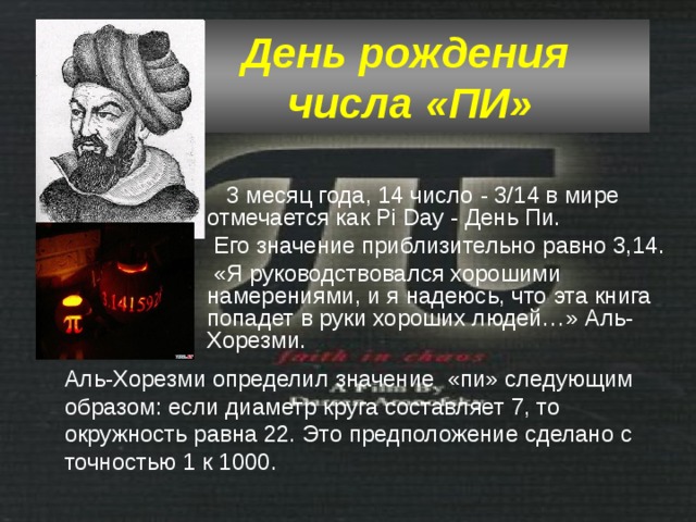 День рождения  числа «ПИ»   3 месяц года, 14 число - 3/14 в мире отмечается как Pi Day - День Пи.  Его значение приблизительно равно 3,14.  «Я руководствовался хорошими намерениями, и я надеюсь, что эта книга попадет в руки хороших людей…» Аль-Хорезми. Аль-Хорезми определил значение «пи» следующим образом: если диаметр круга составляет 7, то окружность равна 22. Это предположение сделано с точностью 1 к 1000. 