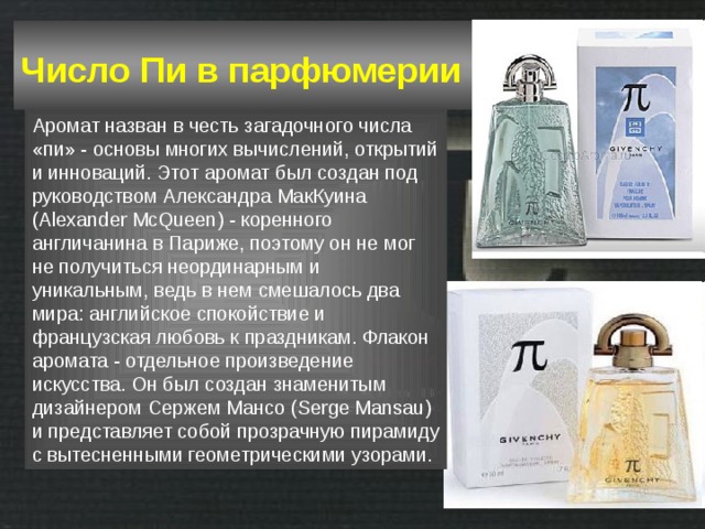 Число Пи в парфюмерии  Аромат назван в честь загадочного числа «пи» - основы многих вычислений, открытий и инноваций. Этот аромат был создан под руководством Александра МакКуина (Alexander McQueen) - коренного англичанина в Париже, поэтому он не мог не получиться неординарным и уникальным, ведь в нем смешалось два мира: английское спокойствие и французская любовь к праздникам. Флакон аромата - отдельное произведение искусства. Он был создан знаменитым дизайнером Сержем Мансо (Serge Mansau) и представляет собой прозрачную пирамиду с вытесненными геометрическими узорами. 