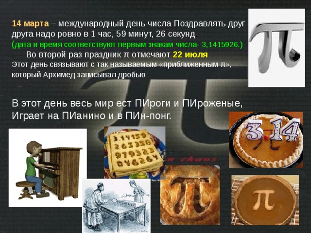 14 марта  – международный день числа  Поздравлять друг друга надо ровно в 1 час, 59 минут, 26 секунд . ( дата и время соответствуют первым знакам числа- 3,1415926.) . Во второй раз праздник π отмечают 22 июля  Этот день связывают с так называемым «приближенным π», который Архимед записывал дробью  В этот день весь мир ест ПИроги и ПИроженые, Играет на ПИанино и в ПИн-понг. 