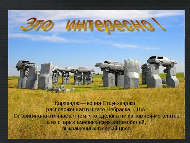 Кархендж — копия Стоунхенджа, расположенная в штате Небраска, США.  От оригинала отличается тем, что сделана не из камней-мегалитов, а из старых американских автомобилей,  выкрашенных в серый цвет. 