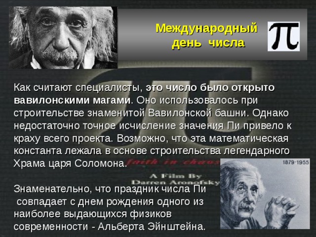 Международный  день числа Как считают специалисты, это число было открыто вавилонскими магами . Оно использовалось при строительстве знаменитой Вавилонской башни. Однако недостаточно точное исчисление значения Пи привело к краху всего проекта. Возможно, что эта математическая константа лежала в основе строительства легендарного Храма царя Соломона.   Знаменательно, что праздник числа Пи  совпадает с днем рождения одного из наиболее выдающихся физиков современности - Альберта Эйнштейна.   