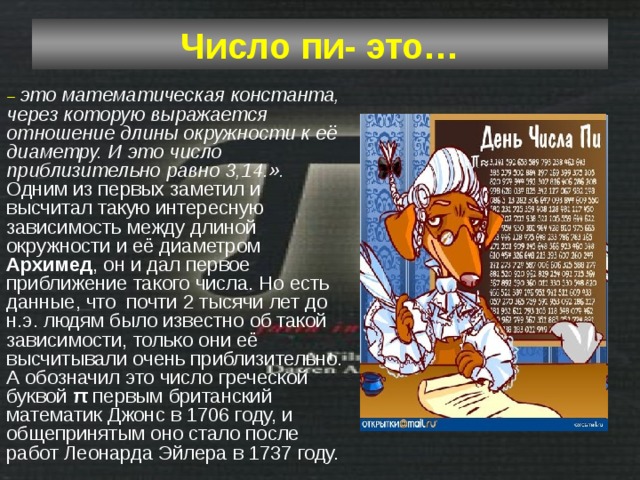 Число пи- это… – это математическая константа, через которую выражается отношение длины окружности к её диаметру. И это число приблизительно равно 3,14.». Одним из первых заметил и высчитал такую интересную зависимость между длиной окружности и её диаметром Архимед , он и дал первое приближение такого числа. Но есть данные, что почти 2 тысячи лет до н.э. людям было известно об такой зависимости, только они её высчитывали очень приблизительно. А обозначил это число греческой буквой π первым британский математик Джонс в 1706 году, и общепринятым оно стало после работ Леонарда Эйлера в 1737 году. 