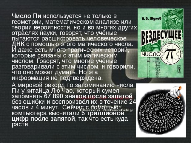 Число Пи используется не только в геометрии, математическом анализе или теории вероятности, но и во многих других отраслях науки, говорят, что учёные пытаются расшифровать человеческое ДНК с помощью этого магического числа. И даже есть много трагических историй, которые связаны с этим магическим числом. Говорят, что многие учёные разговаривали с этим числом, и говорили, что оно может думать. Но эта информация не подтверждена. А мировой рекорд по запоминанию числа Пи у китайца Лю Чао, который сумел запомнить 67 890 знаков после запятой без ошибки и воспроизвёл их в течение 24 часов и 4 минут. Сейчас с помощью компьютера высчитали 5 триллионов цифр после запятой , так что есть куда расти. 
