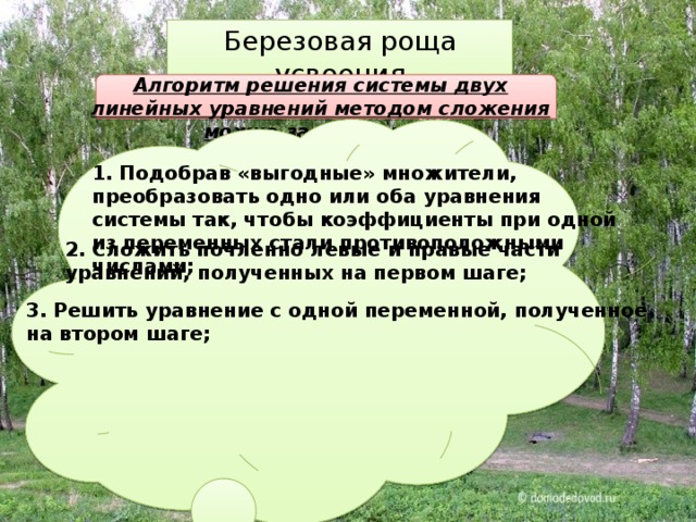 Березовая роща усвоения Алгоритм решения системы двух линейных уравнений методом сложения можно записать так: 1. Подобрав «выгодные» множители, преобразовать одно или оба уравнения системы так, чтобы коэффициенты при одной из переменных стали противоположными числами; 2. Сложить почленно левые и правые части уравнений, полученных на первом шаге; 3. Решить уравнение с одной переменной, полученное на втором шаге; 